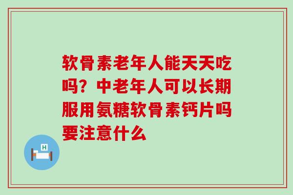 软骨素老年人能天天吃吗？中老年人可以长期服用氨糖软骨素钙片吗要注意什么