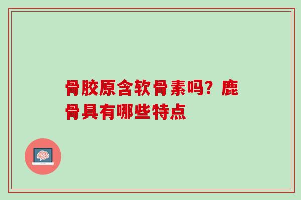 骨胶原含软骨素吗？鹿骨具有哪些特点