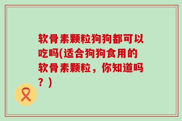 软骨素颗粒狗狗都可以吃吗(适合狗狗食用的软骨素颗粒，你知道吗？)