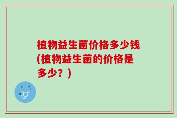 植物益生菌价格多少钱(植物益生菌的价格是多少？)