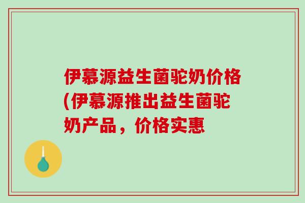 伊慕源益生菌驼奶价格(伊慕源推出益生菌驼奶产品，价格实惠