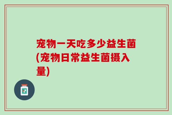 宠物一天吃多少益生菌(宠物日常益生菌摄入量)