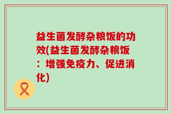 益生菌发酵杂粮饭的功效(益生菌发酵杂粮饭：增强免疫力、促进消化)