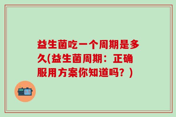 益生菌吃一个周期是多久(益生菌周期：正确服用方案你知道吗？)
