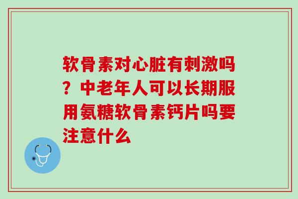 软骨素对心脏有刺激吗？中老年人可以长期服用氨糖软骨素钙片吗要注意什么