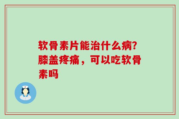 软骨素片能治什么病？膝盖疼痛，可以吃软骨素吗