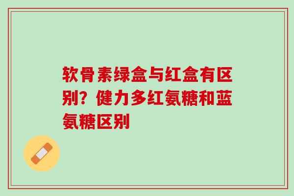 软骨素绿盒与红盒有区别?健力多红氨糖和蓝氨糖区别 软骨素绿盒与红盒有区别?健力多红氨糖和蓝氨糖区别