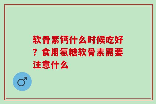 软骨素钙什么时候吃好？食用氨糖软骨素需要注意什么