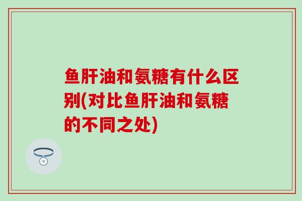 鱼油和氨糖有什么区别(对比鱼油和氨糖的不同之处) 鱼油和氨糖有什么区别(对比鱼油和氨糖的不同之处)