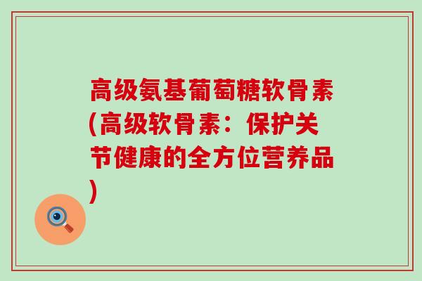 高级氨基葡萄糖软骨素(高级软骨素：保护关节健康的全方位营养品)