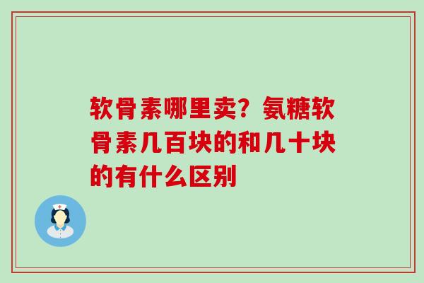 软骨素哪里卖？氨糖软骨素几百块的和几十块的有什么区别