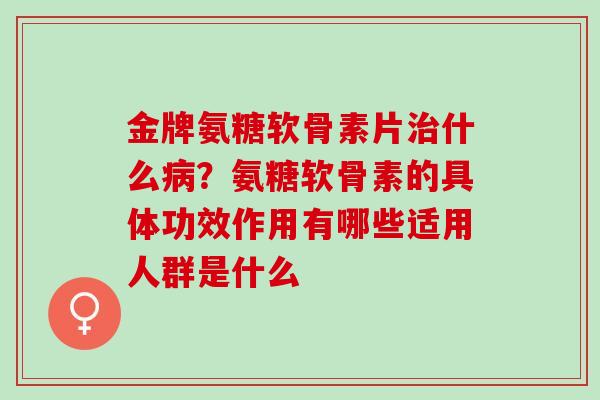 金牌氨糖软骨素片治什么病？氨糖软骨素的具体功效作用有哪些适用人群是什么