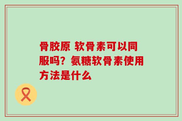 骨胶原 软骨素可以同服吗？氨糖软骨素使用方法是什么