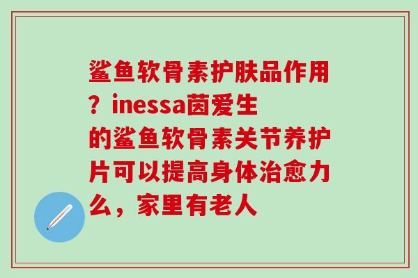 鲨鱼软骨素护肤品作用？inessa茵爱生的鲨鱼软骨素关节养护片可以提高身体治愈力么，家里有老人