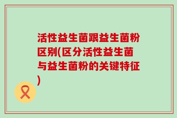 活性益生菌跟益生菌粉区别(区分活性益生菌与益生菌粉的关键特征)