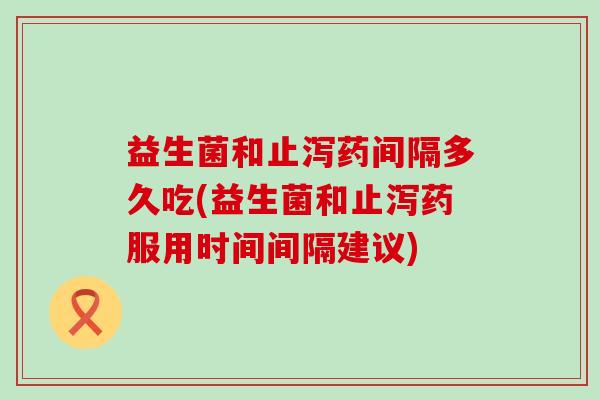 益生菌和止泻药间隔多久吃(益生菌和止泻药服用时间间隔建议)
