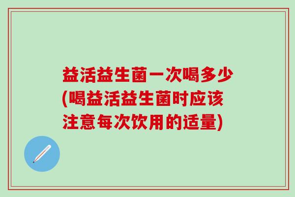 益活益生菌一次喝多少(喝益活益生菌时应该注意每次饮用的适量)