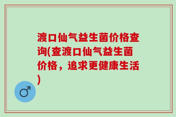 渡口仙气益生菌价格查询(查渡口仙气益生菌价格，追求更健康生活)