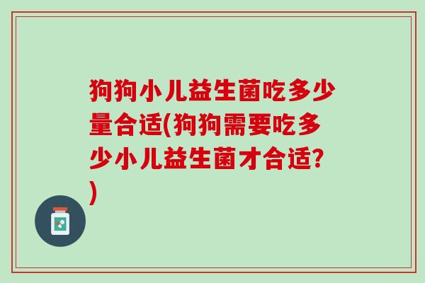 狗狗小儿益生菌吃多少量合适(狗狗需要吃多少小儿益生菌才合适？)