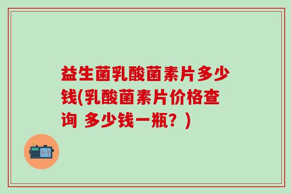 益生菌乳酸菌素片多少钱(乳酸菌素片价格查询 多少钱一瓶？)