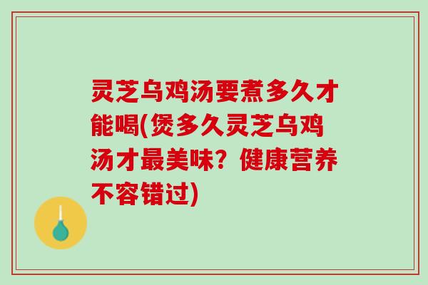 灵芝乌鸡汤要煮多久才能喝(煲多久灵芝乌鸡汤才最美味？健康营养不容错过)