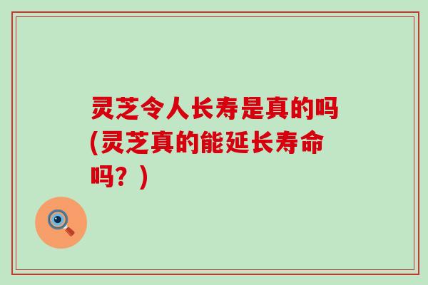 灵芝令人长寿是真的吗(灵芝真的能延长寿命吗？)