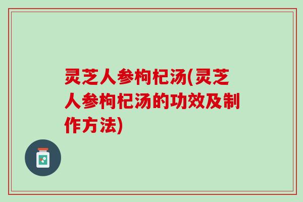 灵芝人参枸杞汤(灵芝人参枸杞汤的功效及制作方法)