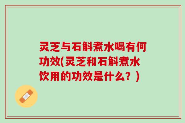 灵芝与石斛煮水喝有何功效(灵芝和石斛煮水饮用的功效是什么？)