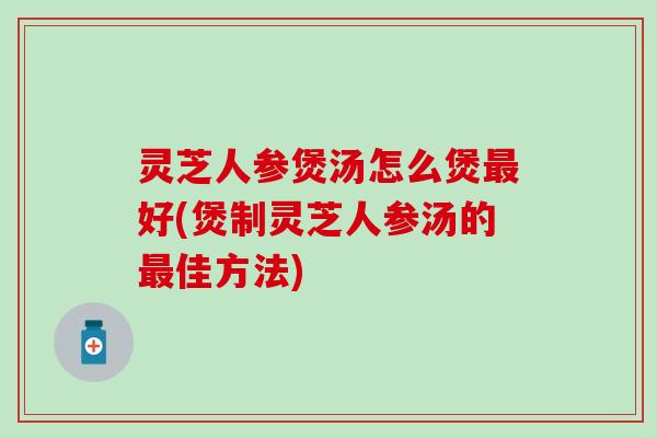 灵芝人参煲汤怎么煲最好(煲制灵芝人参汤的最佳方法)