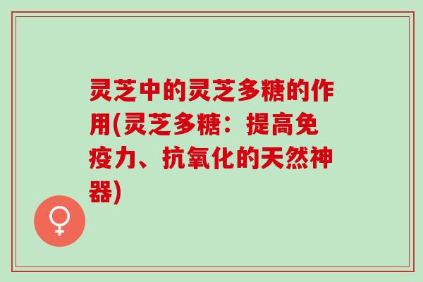灵芝中的灵芝多糖的作用(灵芝多糖：提高免疫力、抗氧化的天然神器)