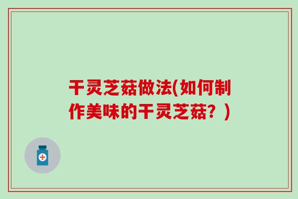 干灵芝菇做法(如何制作美味的干灵芝菇？)
