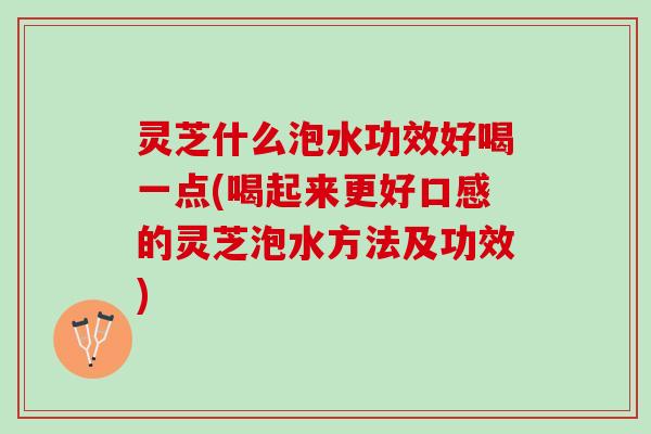 灵芝什么泡水功效好喝一点(喝起来更好口感的灵芝泡水方法及功效)
