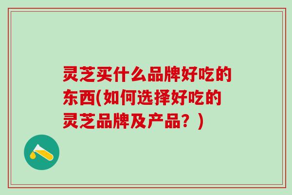 灵芝买什么品牌好吃的东西(如何选择好吃的灵芝品牌及产品？)