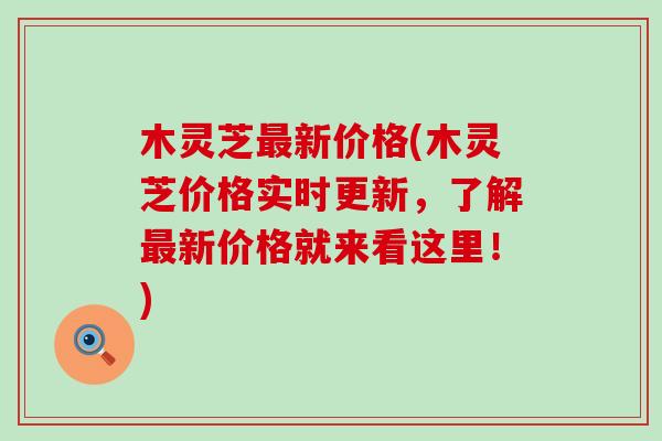 木灵芝最新价格(木灵芝价格实时更新，了解最新价格就来看这里！)