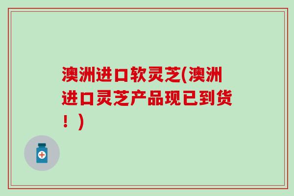 澳洲进口软灵芝(澳洲进口灵芝产品现已到货！)