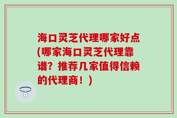 海口灵芝代理哪家好点(哪家海口灵芝代理靠谱？推荐几家值得信赖的代理商！)
