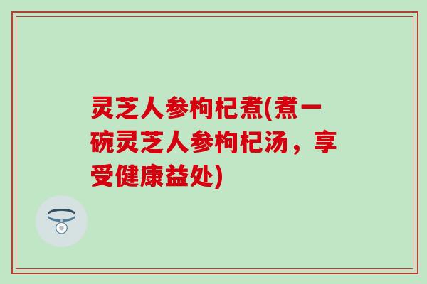 灵芝人参枸杞煮(煮一碗灵芝人参枸杞汤,享受健康益处) 灵芝人参枸杞煮(煮一碗灵芝人参枸杞汤,享受健康益处)
