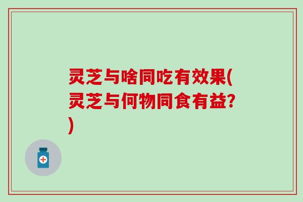 灵芝与啥同吃有效果(灵芝与何物同食有益？)