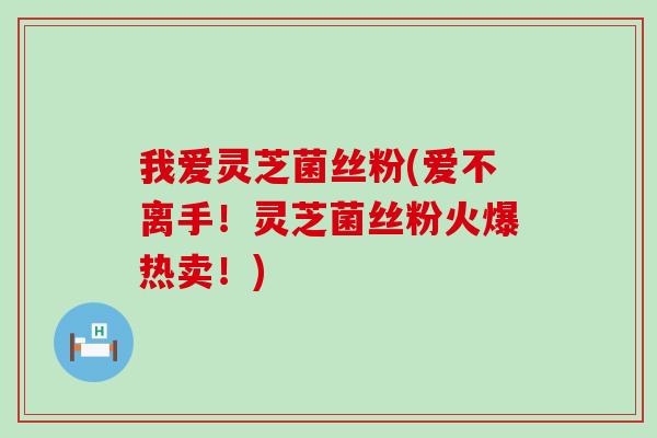 我爱灵芝菌丝粉(爱不离手！灵芝菌丝粉火爆热卖！)