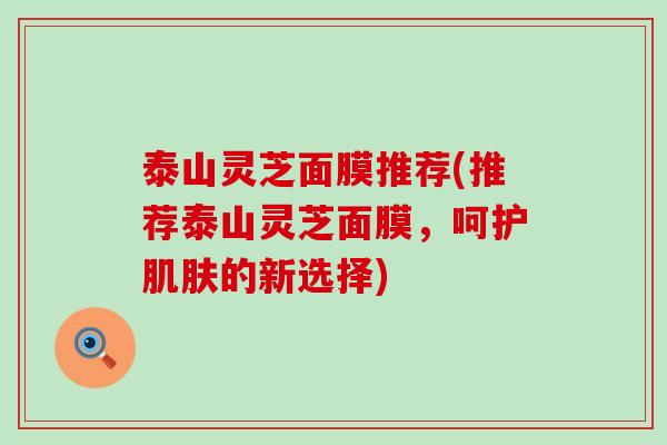 泰山灵芝面膜推荐(推荐泰山灵芝面膜，呵护肌肤的新选择)