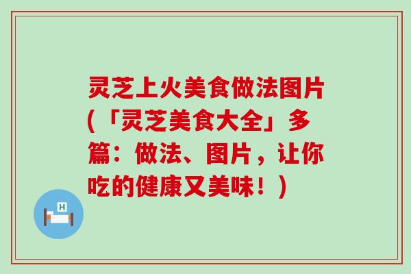 灵芝上火美食做法图片(「灵芝美食大全」多篇：做法、图片，让你吃的健康又美味！)