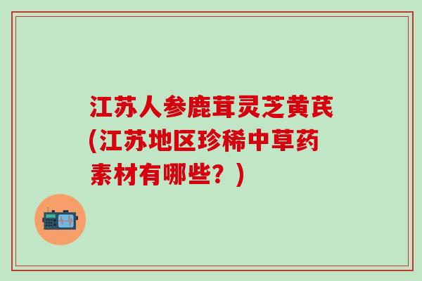 江苏人参鹿茸灵芝黄芪(江苏地区珍稀中草药素材有哪些？)