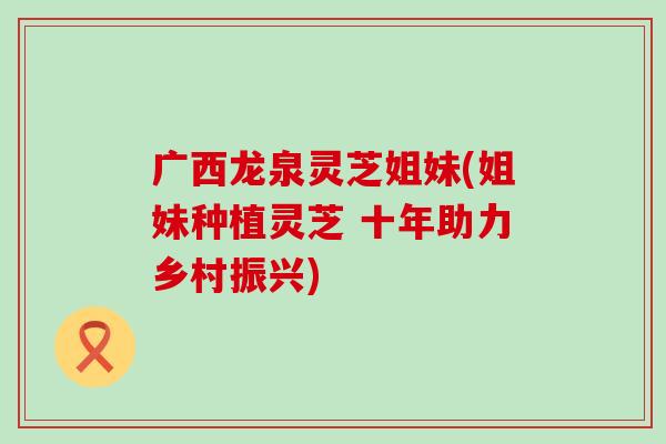 广西龙泉灵芝姐妹(姐妹种植灵芝 十年助力乡村振兴)