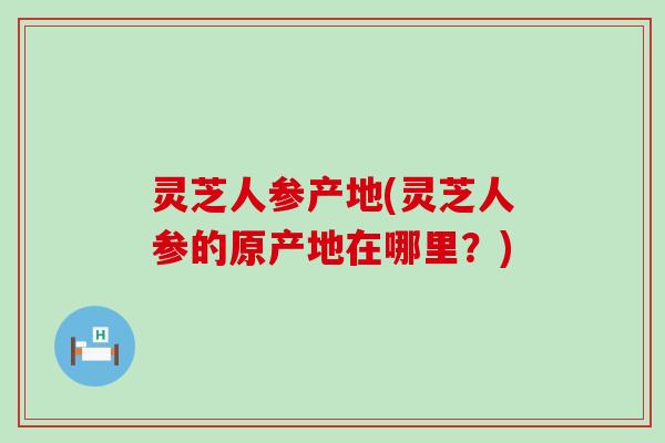 灵芝人参产地(灵芝人参的原产地在哪里？)