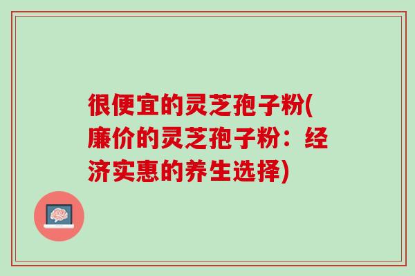 很便宜的灵芝孢子粉(廉价的灵芝孢子粉：经济实惠的养生选择)