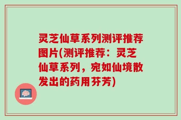 灵芝仙草系列测评推荐图片(测评推荐：灵芝仙草系列，宛如仙境散发出的药用芬芳)