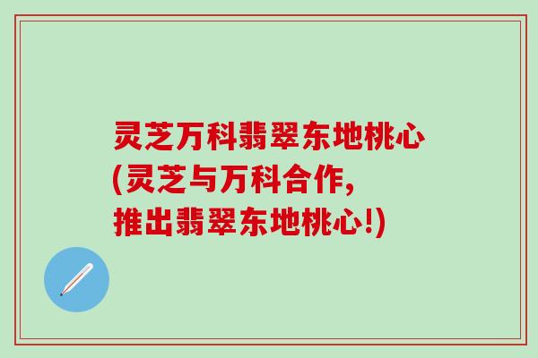 灵芝万科翡翠东地桃心(灵芝与万科合作, 推出翡翠东地桃心!)
