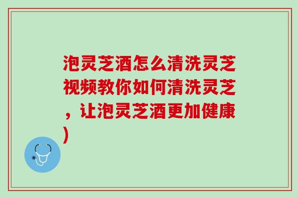 泡灵芝酒怎么清洗灵芝视频教你如何清洗灵芝，让泡灵芝酒更加健康)