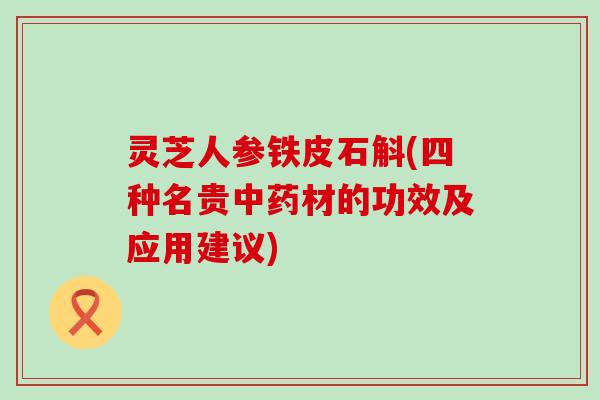 灵芝人参铁皮石斛(四种名贵中药材的功效及应用建议)