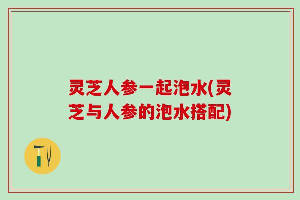 灵芝人参一起泡水(灵芝与人参的泡水搭配)